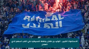 الاستحواذ الكبير.. الوليد بن طلال يخطط للسيطرة على أغلب أسهم نادي الهلال